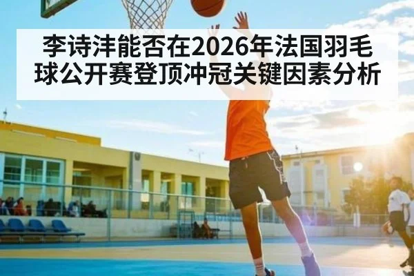 李诗沣能否在2026年法国羽毛球公开赛登顶冲冠关键因素分析 - XK ESPORTS